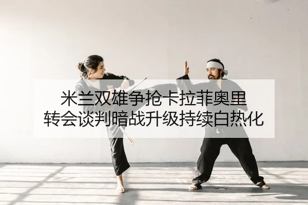 米兰双雄争抢卡拉菲奥里 转会谈判暗战升级持续白热化